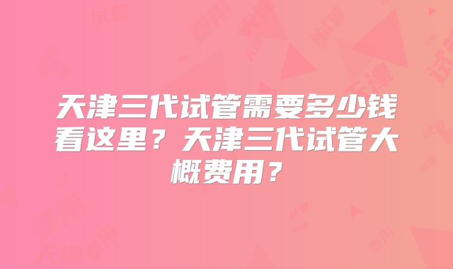 天津三代试管需要多少钱看这里?天津三代试管大概费用?