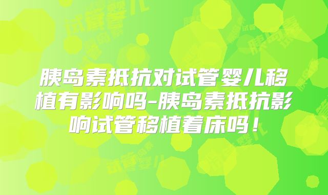 胰岛素抵抗对试管婴儿移植有影响吗-胰岛素抵抗影响试管移植着床吗!