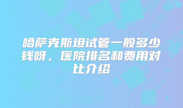哈萨克斯坦试管一般多少钱呀,医院排名和费用对比介绍