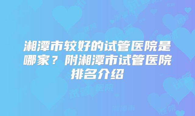湘潭市较好的试管医院是哪家?附湘潭市试管医院排名介绍