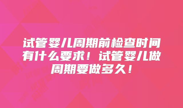 试管婴儿周期前检查时间有什么要求！试管婴儿做周期要做多久！