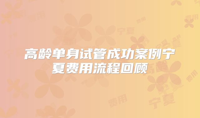 高龄单身试管成功案例宁夏费用流程回顾