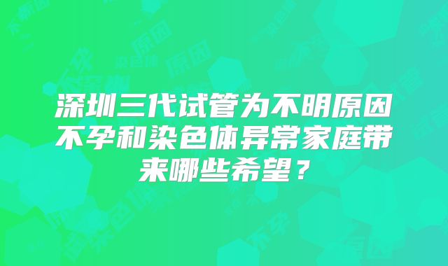 深圳三代试管为不明原因不孕和染色体异常家庭带来哪些希望?