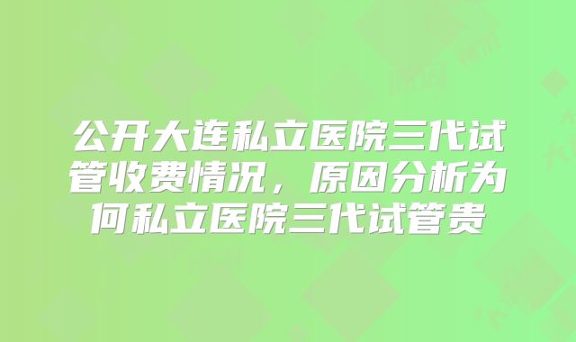 公开大连私立医院三代试管收费情况,原因分析为何私立医院三代试管贵