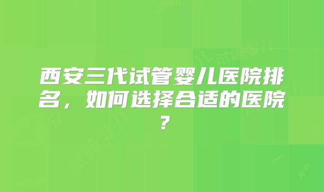 西安三代试管婴儿医院排名,如何选择合适的医院?