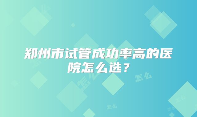 郑州市试管成功率高的医院怎么选？