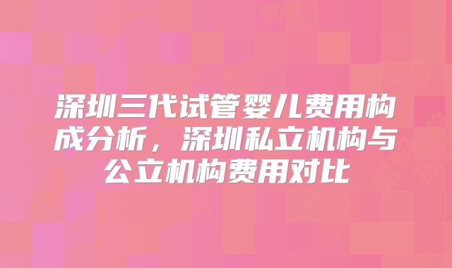 深圳三代试管婴儿费用构成分析，深圳私立机构与公立机构费用对比