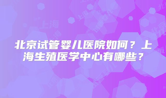 北京试管婴儿医院如何？上海生殖医学中心有哪些？