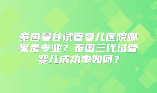 泰国曼谷试管婴儿医院哪家最专业?泰国三代试管婴儿成功率如何?