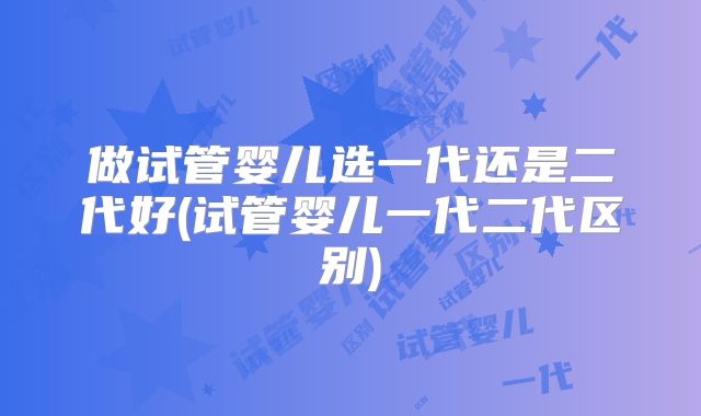 做试管婴儿选一代还是二代好(试管婴儿一代二代区别)