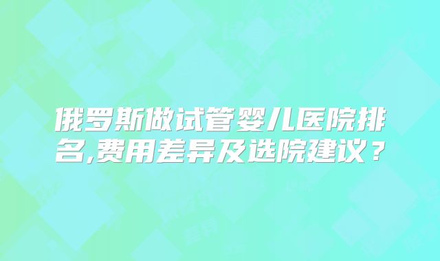 俄罗斯做试管婴儿医院排名,费用差异及选院建议？