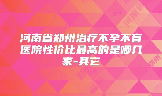 河南省郑州治疗不孕不育医院性价比最高的是哪几家-其它