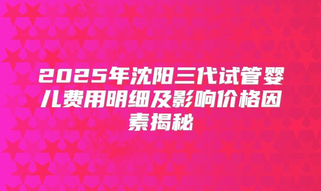 2025年沈阳三代试管婴儿费用明细及影响价格因素揭秘
