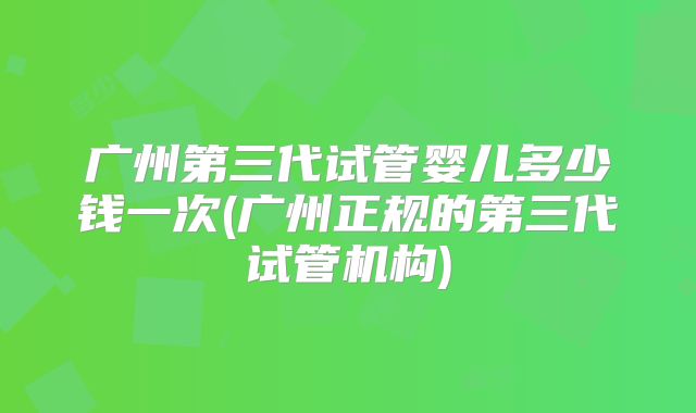 广州第三代试管婴儿多少钱一次(广州正规的第三代试管机构)