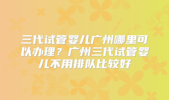 三代试管婴儿广州哪里可以办理？广州三代试管婴儿不用排队比较好
