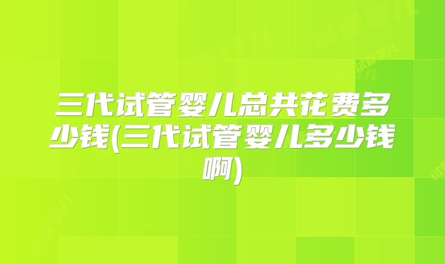 三代试管婴儿总共花费多少钱(三代试管婴儿多少钱啊)