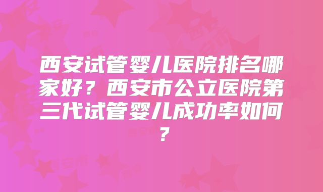 西安试管婴儿医院排名哪家好？西安市公立医院第三代试管婴儿成功率如何？