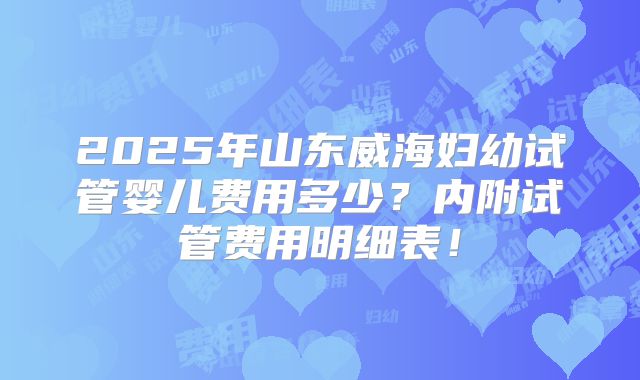 2025年山东威海妇幼试管婴儿费用多少?内附试管费用明细表!