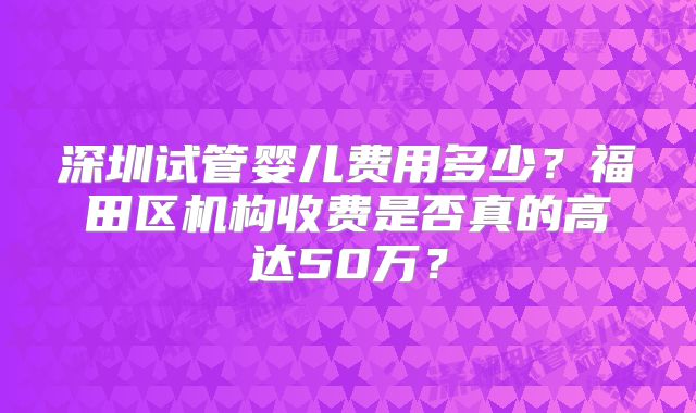 深圳试管婴儿费用多少?福田区机构收费是否真的高达50万?