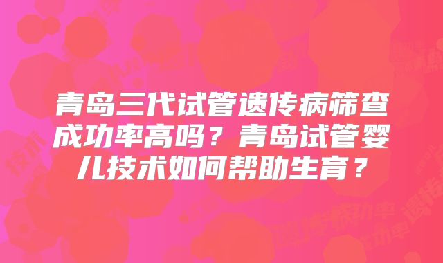 青岛三代试管遗传病筛查成功率高吗?青岛试管婴儿技术如何帮助生育?