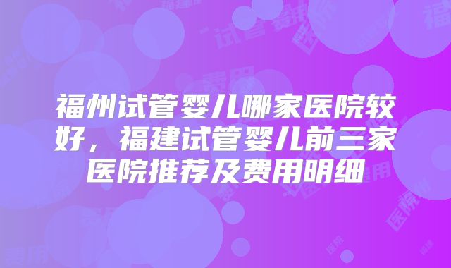 福州试管婴儿哪家医院较好,福建试管婴儿前三家医院推荐及费用明细