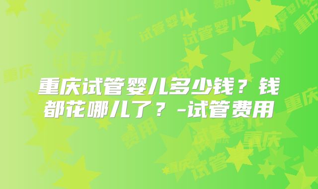 重庆试管婴儿多少钱?钱都花哪儿了?-试管费用