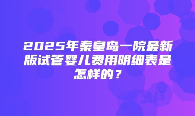 2025年秦皇岛一院最新版试管婴儿费用明细表是怎样的?