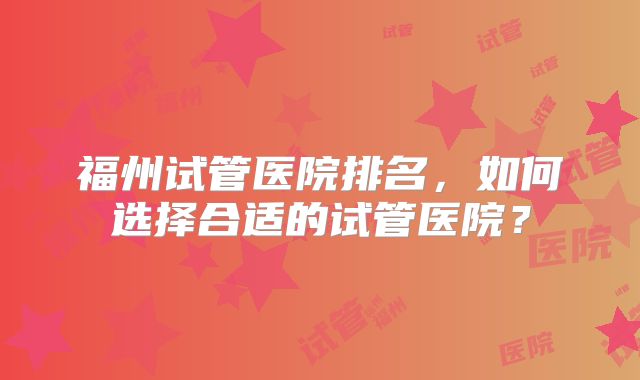 福州试管医院排名，如何选择合适的试管医院？