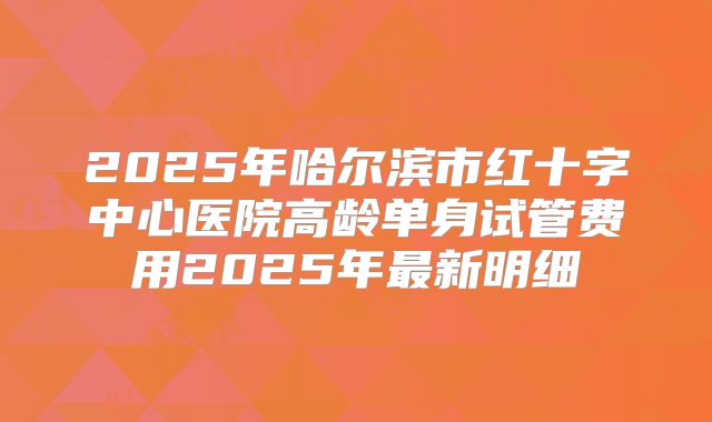 2025年哈尔滨市红十字中心医院高龄单身试管费用2025年最新明细