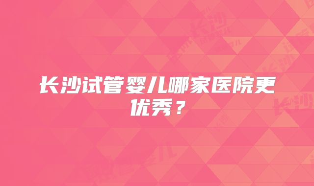 长沙试管婴儿哪家医院更优秀?