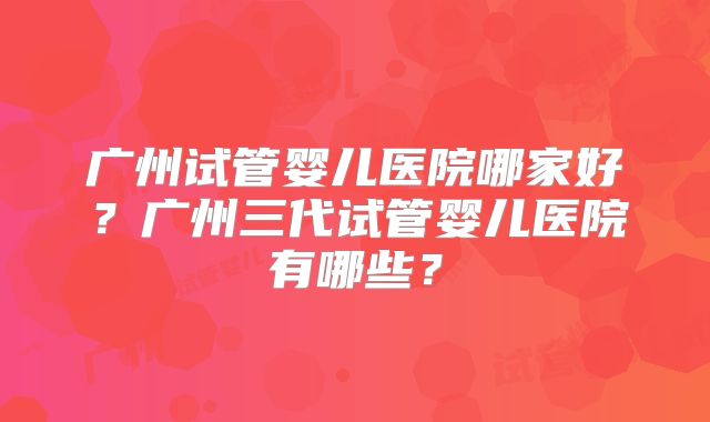 广州试管婴儿医院哪家好?广州三代试管婴儿医院有哪些?