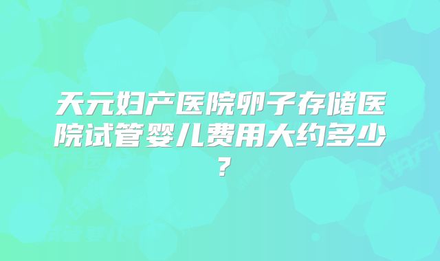 天元妇产医院卵子存储医院试管婴儿费用大约多少?