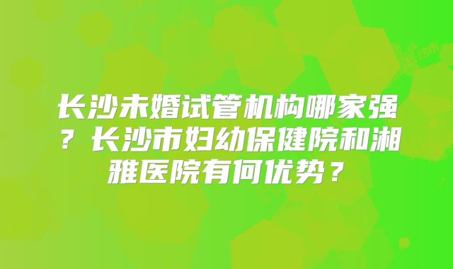 长沙未婚试管机构哪家强?长沙市妇幼保健院和湘雅医院有何优势?