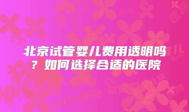 北京试管婴儿费用透明吗?如何选择合适的医院