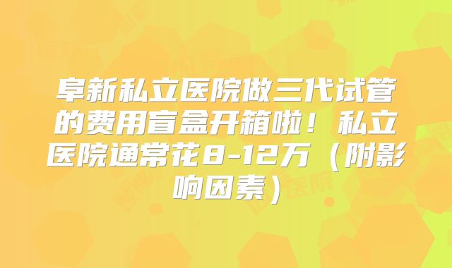 阜新私立医院做三代试管的费用盲盒开箱啦!私立医院通常花8-12万(附影响因素)