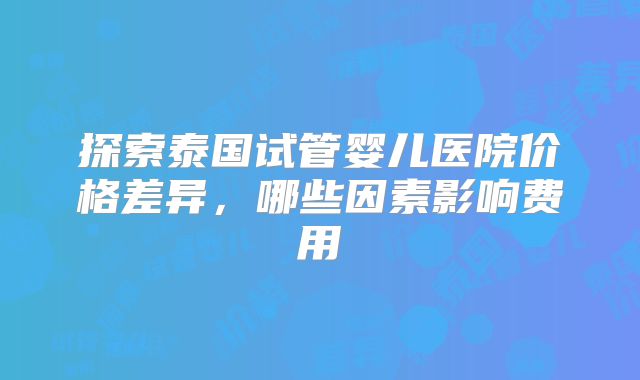探索泰国试管婴儿医院价格差异,哪些因素影响费用
