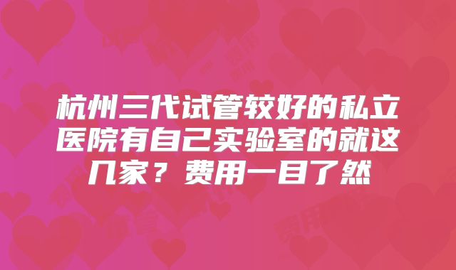 杭州三代试管较好的私立医院有自己实验室的就这几家？费用一目了然