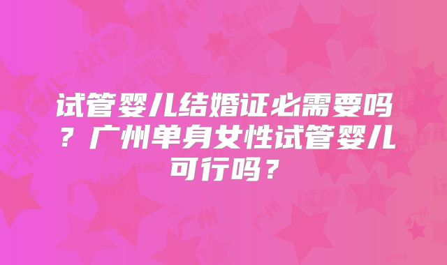 试管婴儿结婚证必需要吗?广州单身女性试管婴儿可行吗?