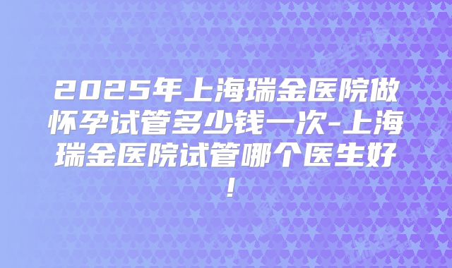 2025年上海瑞金医院做怀孕试管多少钱一次-上海瑞金医院试管哪个医生好!