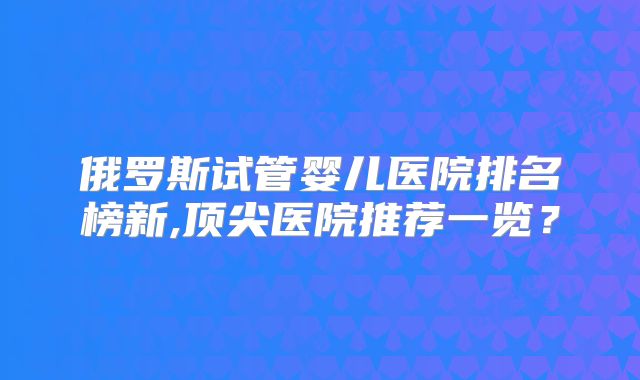 俄罗斯试管婴儿医院排名榜新,顶尖医院推荐一览?