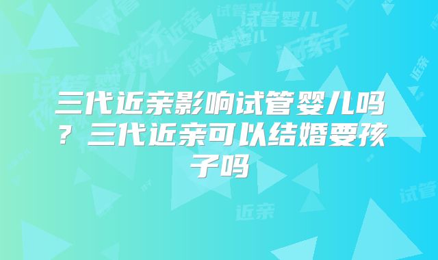 三代近亲影响试管婴儿吗?三代近亲可以结婚要孩子吗