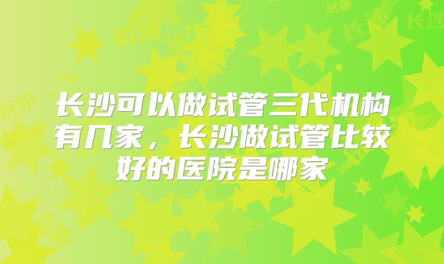 长沙可以做试管三代机构有几家，长沙做试管比较好的医院是哪家