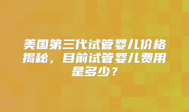 美国第三代试管婴儿价格揭秘,目前试管婴儿费用是多少?