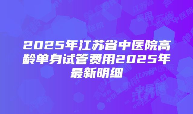 2025年江苏省中医院高龄单身试管费用2025年最新明细