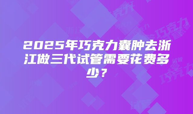 2025年巧克力囊肿去浙江做三代试管需要花费多少？
