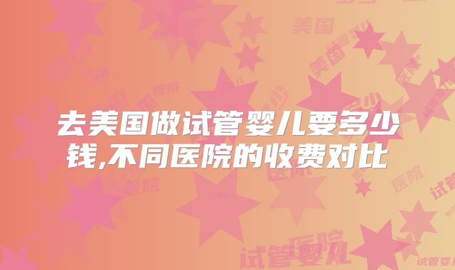 去美国做试管婴儿要多少钱,不同医院的收费对比