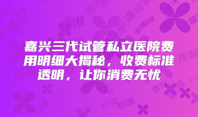 嘉兴三代试管私立医院费用明细大揭秘，收费标准透明，让你消费无忧