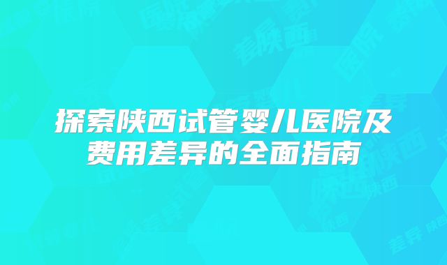 探索陕西试管婴儿医院及费用差异的全面指南