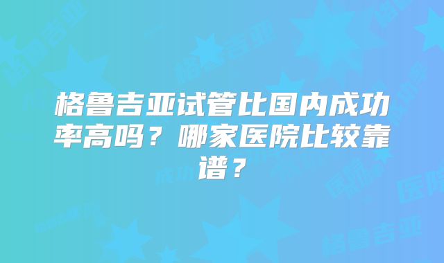 格鲁吉亚试管比国内成功率高吗?哪家医院比较靠谱?