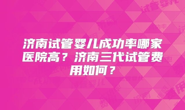 济南试管婴儿成功率哪家医院高?济南三代试管费用如何?